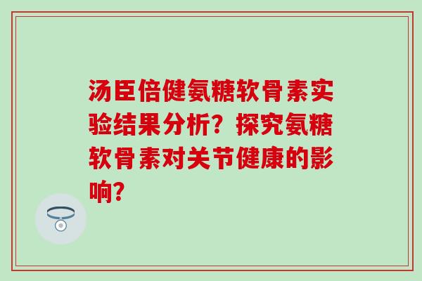 汤臣倍健氨糖软骨素实验结果分析?探究氨糖软骨素对关节健康的影响? 汤臣倍健氨糖软骨素实验结果分析?探究氨糖软骨素对关节健康的影响?