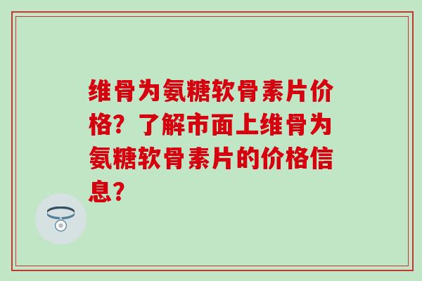 维骨为氨糖软骨素片价格?了解市面上维骨为氨糖软骨素片的价格信息? 维骨为氨糖软骨素片价格?了解市面上维骨为氨糖软骨素片的价格信息?