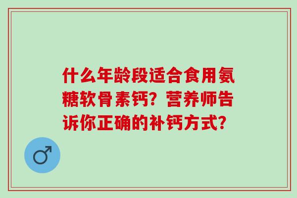 什么年龄段适合食用氨糖软骨素钙?营养师告诉你正确的补钙方式? 什么年龄段适合食用氨糖软骨素钙?营养师告诉你正确的补钙方式?