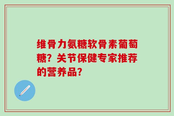 维骨力氨糖软骨素葡萄糖？关节保健专家推荐的营养品？