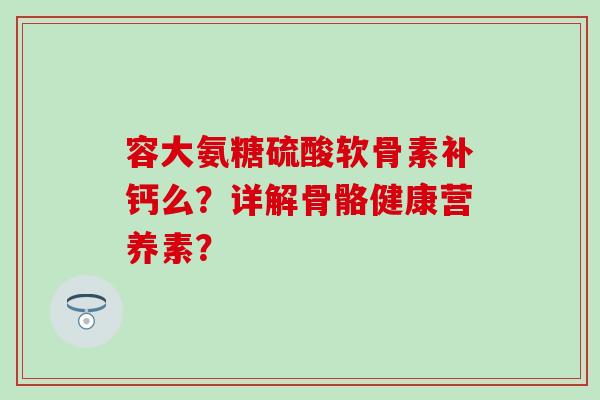 容大氨糖硫酸软骨素补钙么？详解骨骼健康营养素？