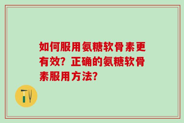 如何服用氨糖软骨素更有效？正确的氨糖软骨素服用方法？