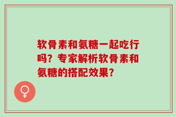 软骨素和氨糖一起吃行吗？专家解析软骨素和氨糖的搭配效果？