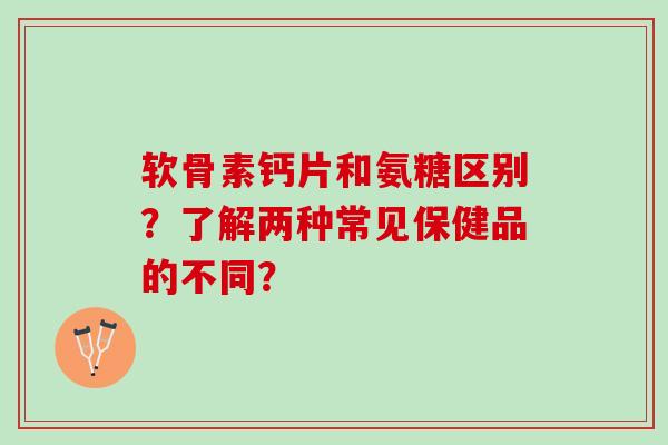 软骨素钙片和氨糖区别?了解两种常见保健品的不同? 软骨素钙片和氨糖区别?了解两种常见保健品的不同?