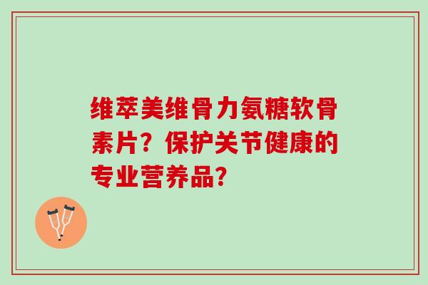 维萃美维骨力氨糖软骨素片？保护关节健康的专业营养品？