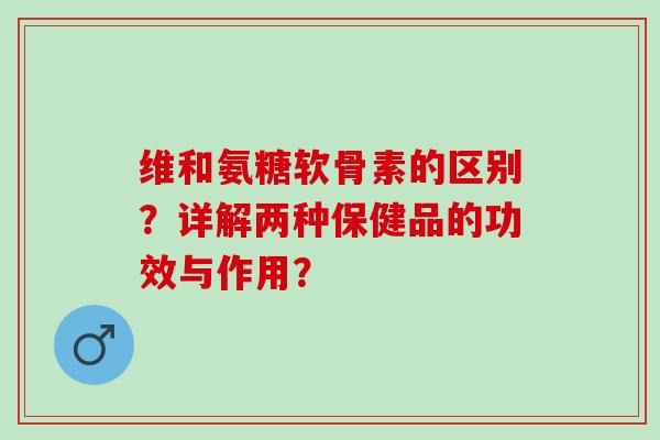 维和氨糖软骨素的区别？详解两种保健品的功效与作用？