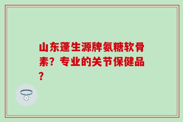 山东蓬生源牌氨糖软骨素？专业的关节保健品？