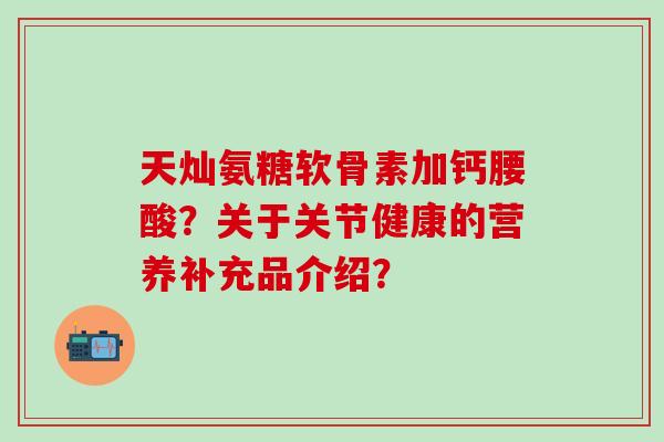 天灿氨糖软骨素加钙腰酸？关于关节健康的营养补充品介绍？