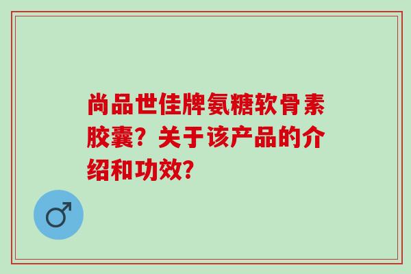 尚品世佳牌氨糖软骨素胶囊？关于该产品的介绍和功效？