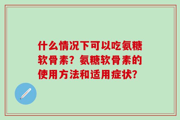 什么情况下可以吃氨糖软骨素？氨糖软骨素的使用方法和适用症状？