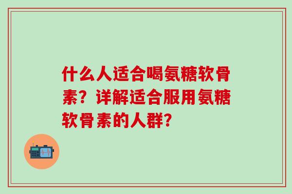 什么人适合喝氨糖软骨素？详解适合服用氨糖软骨素的人群？