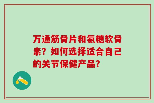 万通筋骨片和氨糖软骨素？如何选择适合自己的关节保健产品？