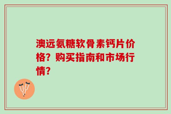 澳远氨糖软骨素钙片价格？购买指南和市场行情？