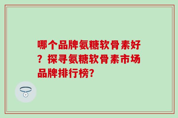 哪个品牌氨糖软骨素好？探寻氨糖软骨素市场品牌排行榜？