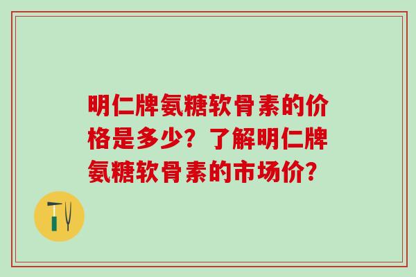 明仁牌氨糖软骨素的价格是多少？了解明仁牌氨糖软骨素的市场价？