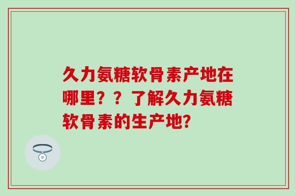 久力氨糖软骨素产地在哪里？？了解久力氨糖软骨素的生产地？