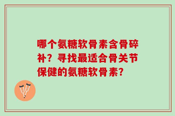 哪个氨糖软骨素含骨碎补?寻找适合骨关节保健的氨糖软骨素? 哪个氨糖软骨素含骨碎补?寻找适合骨关节保健的氨糖软骨素?