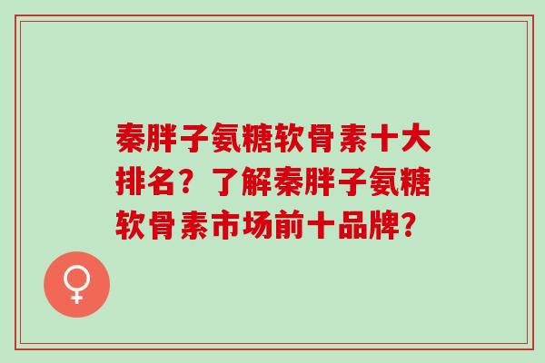 秦胖子氨糖软骨素十大排名？了解秦胖子氨糖软骨素市场前十品牌？