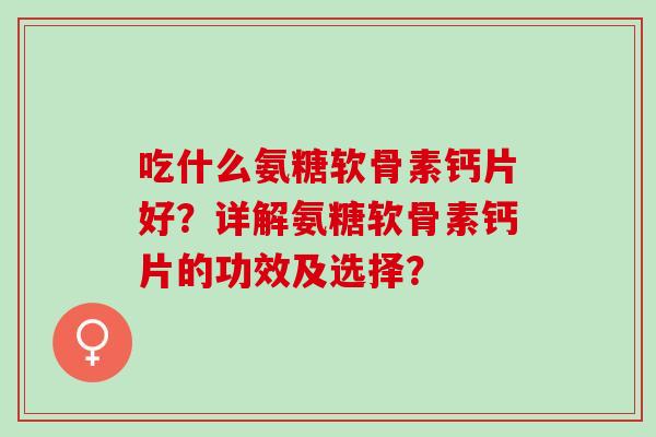 吃什么氨糖软骨素钙片好？详解氨糖软骨素钙片的功效及选择？