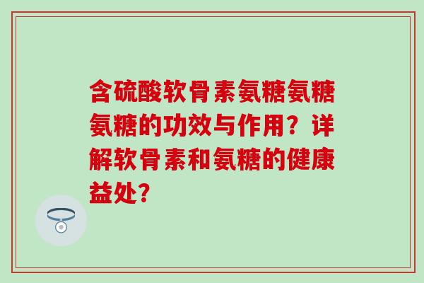 含硫酸软骨素氨糖氨糖氨糖的功效与作用?详解软骨素和氨糖的健康益处? 含硫酸软骨素氨糖氨糖氨糖的功效与作用?详解软骨素和氨糖的健康益处?