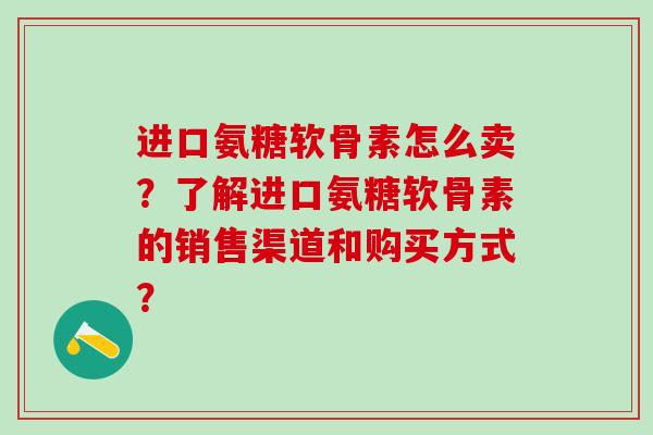 进口氨糖软骨素怎么卖？了解进口氨糖软骨素的销售渠道和购买方式？