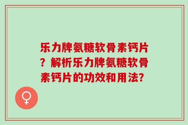 乐力牌氨糖软骨素钙片？解析乐力牌氨糖软骨素钙片的功效和用法？