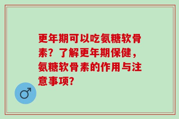 更年期可以吃氨糖软骨素？了解更年期保健，氨糖软骨素的作用与注意事项？