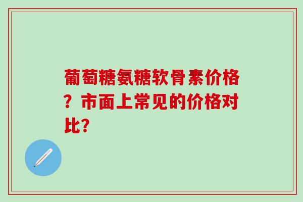 葡萄糖氨糖软骨素价格?市面上常见的价格对比? 葡萄糖氨糖软骨素价格?市面上常见的价格对比?