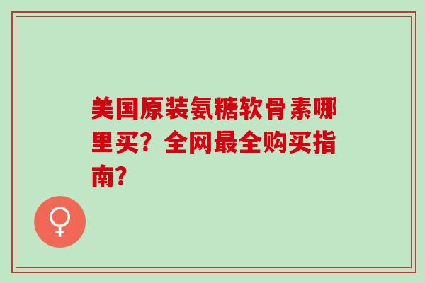 美国原装氨糖软骨素哪里买？全网最全购买指南？