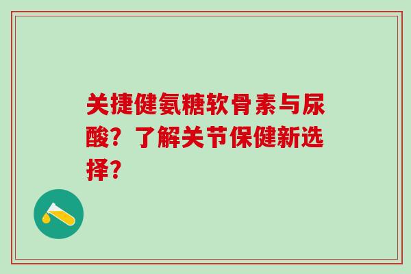 关捷健氨糖软骨素与尿酸?了解关节保健新选择? 关捷健氨糖软骨素与尿酸?了解关节保健新选择?