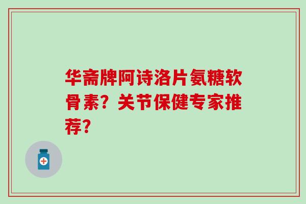 华斋牌阿诗洛片氨糖软骨素？关节保健专家推荐？
