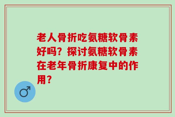 老人骨折吃氨糖软骨素好吗？探讨氨糖软骨素在老年骨折康复中的作用？