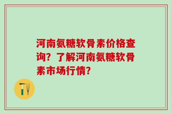 河南氨糖软骨素价格查询？了解河南氨糖软骨素市场行情？