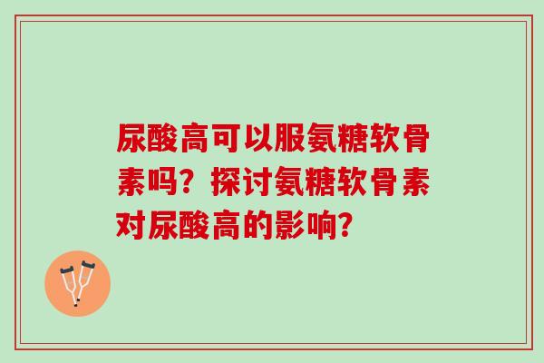 尿酸高可以服氨糖软骨素吗？探讨氨糖软骨素对尿酸高的影响？