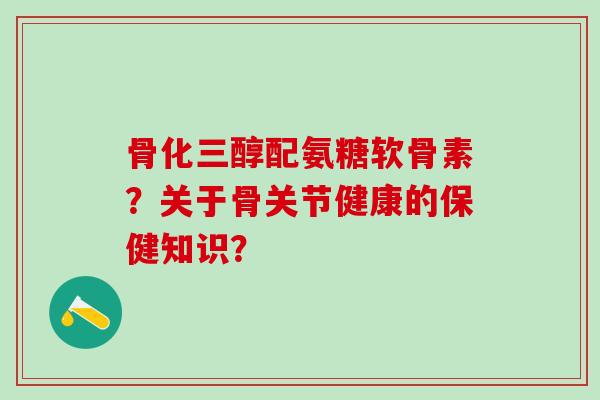 骨化三醇配氨糖软骨素？关于骨关节健康的保健知识？