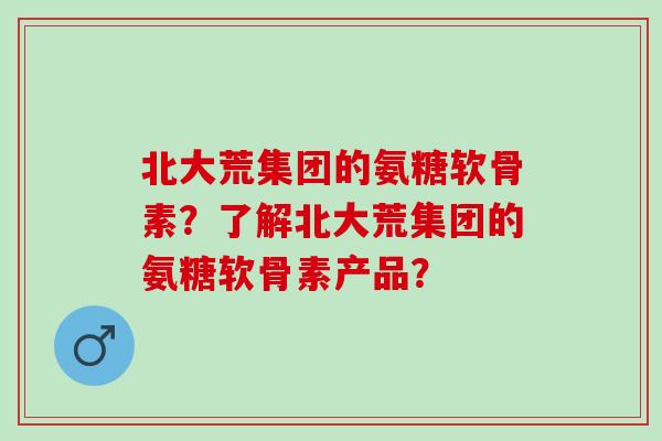 北大荒集团的氨糖软骨素？了解北大荒集团的氨糖软骨素产品？