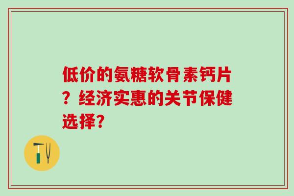 低价的氨糖软骨素钙片？经济实惠的关节保健选择？