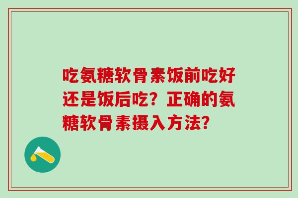 吃氨糖软骨素饭前吃好还是饭后吃？正确的氨糖软骨素摄入方法？
