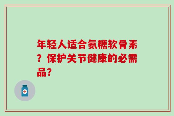 年轻人适合氨糖软骨素？保护关节健康的必需品？