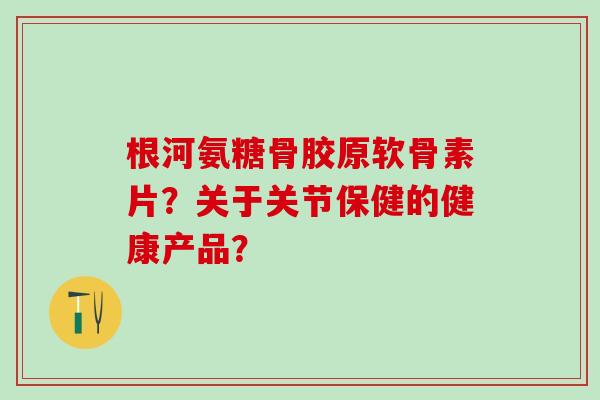 根河氨糖骨胶原软骨素片?关于关节保健的健康产品? 根河氨糖骨胶原软骨素片?关于关节保健的健康产品?