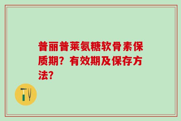 普丽普莱氨糖软骨素保质期?有效期及保存方法? 普丽普莱氨糖软骨素保质期?有效期及保存方法?