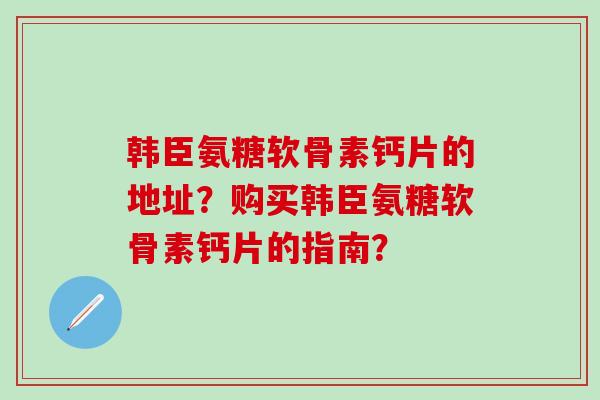 韩臣氨糖软骨素钙片的地址？购买韩臣氨糖软骨素钙片的指南？