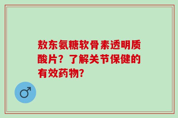 敖东氨糖软骨素透明质酸片？了解关节保健的有效？