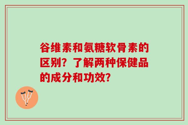 谷维素和氨糖软骨素的区别？了解两种保健品的成分和功效？