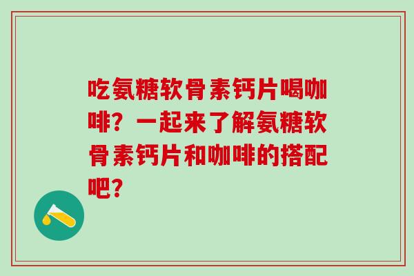 吃氨糖软骨素钙片喝咖啡？一起来了解氨糖软骨素钙片和咖啡的搭配吧？