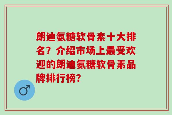 朗迪氨糖软骨素十大排名？介绍市场上受欢迎的朗迪氨糖软骨素品牌排行榜？
