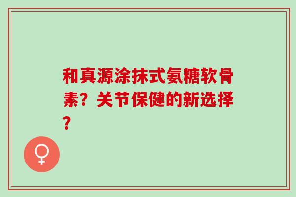 和真源涂抹式氨糖软骨素？关节保健的新选择？