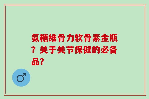 氨糖维骨力软骨素金瓶？关于关节保健的必备品？
