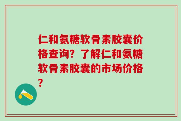 仁和氨糖软骨素胶囊价格查询？了解仁和氨糖软骨素胶囊的市场价格？