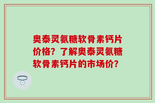 奥泰灵氨糖软骨素钙片价格？了解奥泰灵氨糖软骨素钙片的市场价？